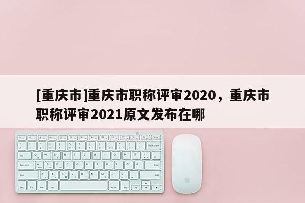 [重慶市]重慶市職稱評審2020，重慶市職稱評審2021原文發(fā)布在哪