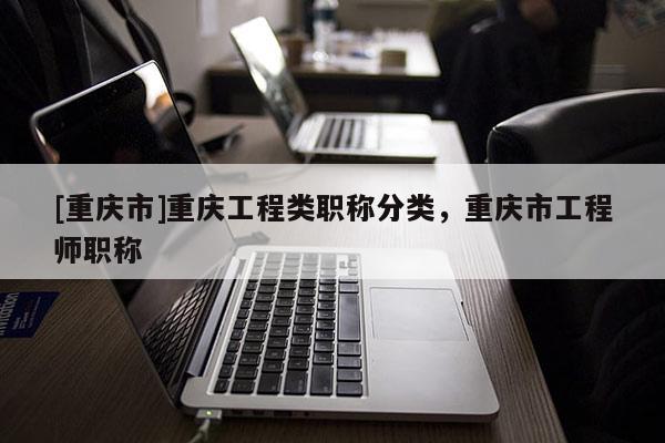 [重慶市]重慶工程類職稱分類，重慶市工程師職稱