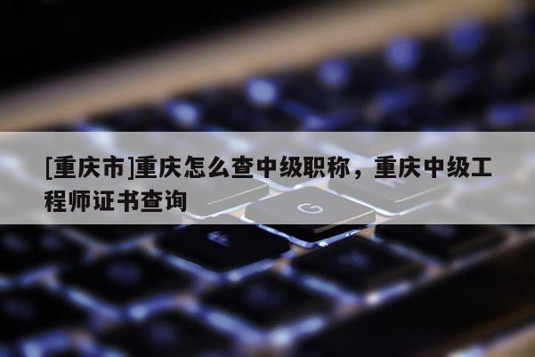 [重慶市]重慶怎么查中級(jí)職稱，重慶中級(jí)工程師證書查詢