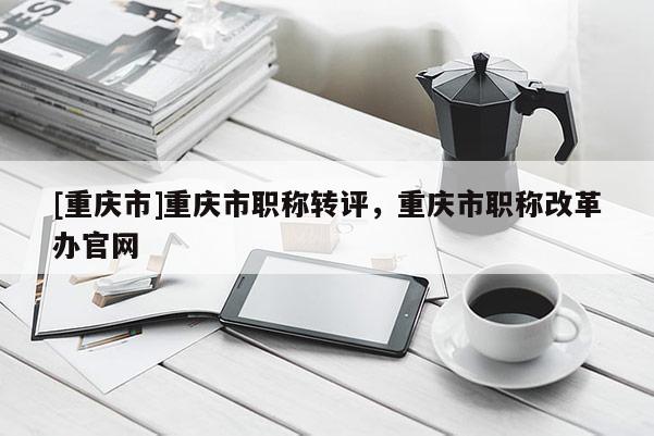 [重慶市]重慶市職稱轉(zhuǎn)評，重慶市職稱改革辦官網(wǎng)