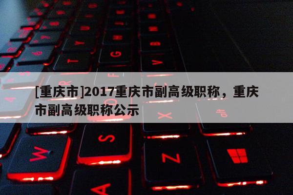 [重慶市]2017重慶市副高級職稱，重慶市副高級職稱公示