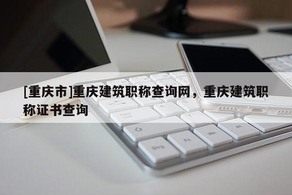 [重慶市]重慶建筑職稱查詢網(wǎng)，重慶建筑職稱證書查詢