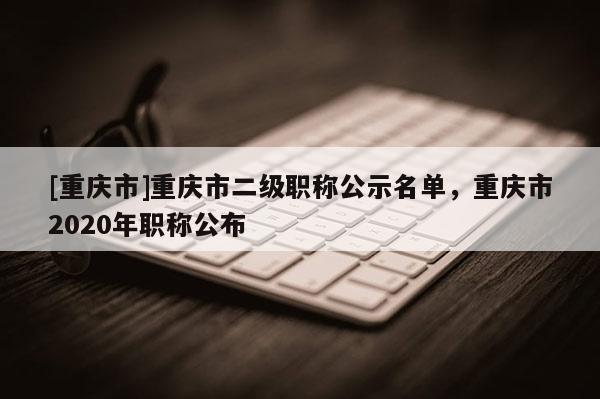 [重慶市]重慶市二級(jí)職稱公示名單，重慶市2020年職稱公布