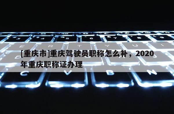 [重慶市]重慶駕駛員職稱怎么補(bǔ)，2020年重慶職稱證辦理