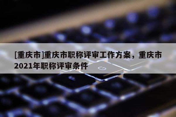[重慶市]重慶市職稱評審工作方案，重慶市2021年職稱評審條件
