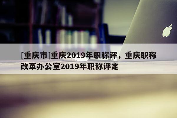 [重慶市]重慶2019年職稱評(píng)，重慶職稱改革辦公室2019年職稱評(píng)定