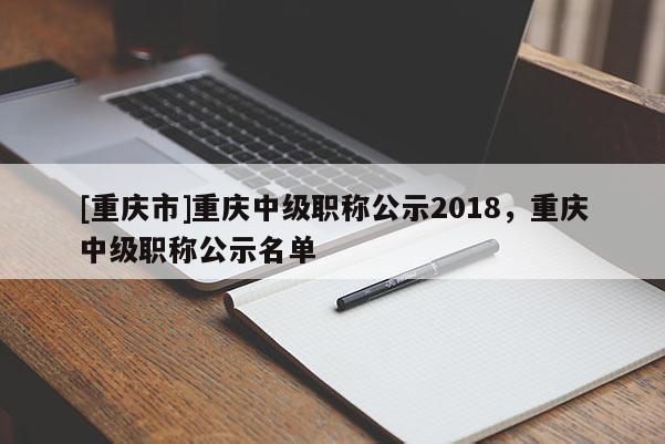 [重慶市]重慶中級職稱公示2018，重慶中級職稱公示名單