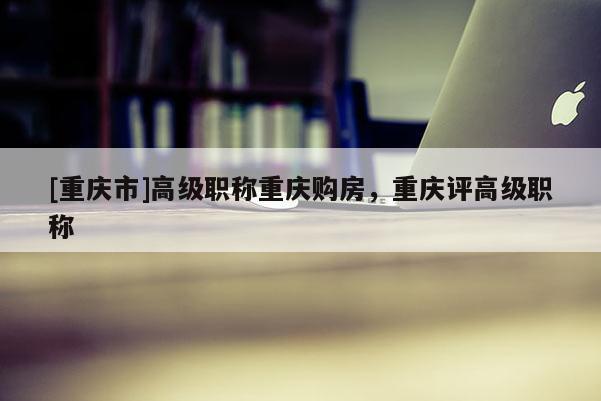[重慶市]高級(jí)職稱重慶購(gòu)房，重慶評(píng)高級(jí)職稱