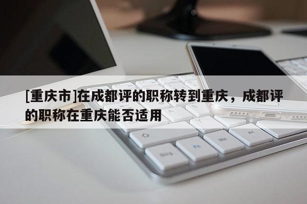 [重慶市]在成都評(píng)的職稱轉(zhuǎn)到重慶，成都評(píng)的職稱在重慶能否適用