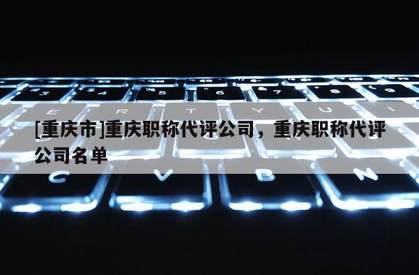 [重慶市]重慶職稱代評(píng)公司，重慶職稱代評(píng)公司名單