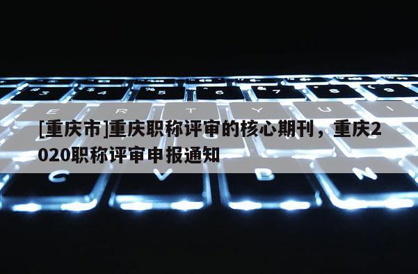 [重慶市]重慶職稱評審的核心期刊，重慶2020職稱評審申報通知