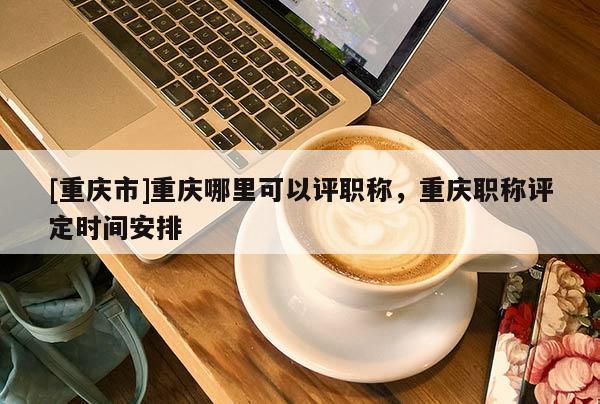 [重慶市]重慶哪里可以評(píng)職稱，重慶職稱評(píng)定時(shí)間安排