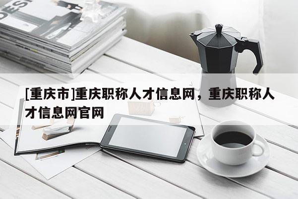 [重慶市]重慶職稱人才信息網(wǎng)，重慶職稱人才信息網(wǎng)官網(wǎng)