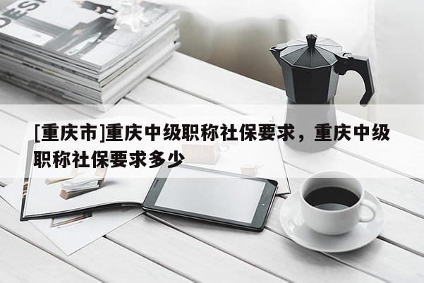 [重慶市]重慶中級職稱社保要求，重慶中級職稱社保要求多少