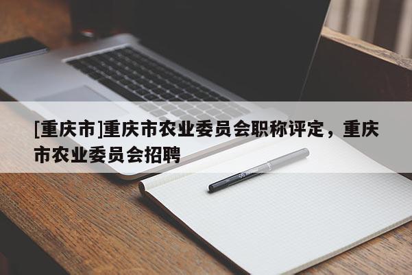 [重慶市]重慶市農(nóng)業(yè)委員會職稱評定，重慶市農(nóng)業(yè)委員會招聘