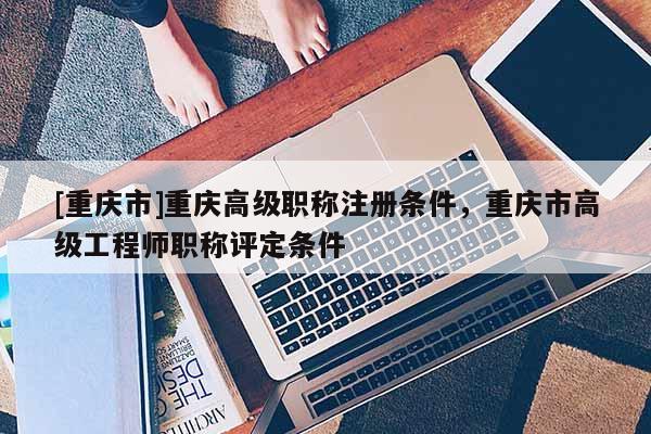 [重慶市]重慶高級職稱注冊條件，重慶市高級工程師職稱評定條件