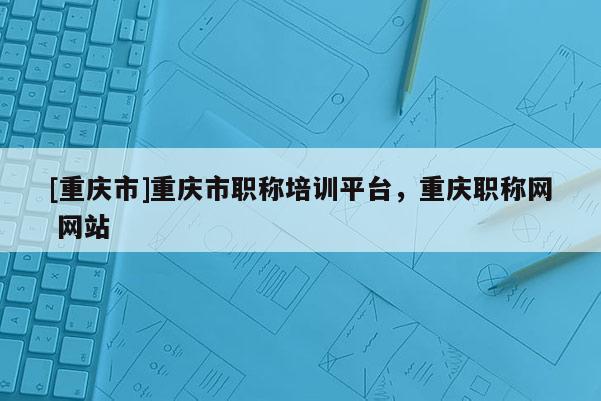 [重慶市]重慶市職稱(chēng)培訓(xùn)平臺(tái)，重慶職稱(chēng)網(wǎng) 網(wǎng)站