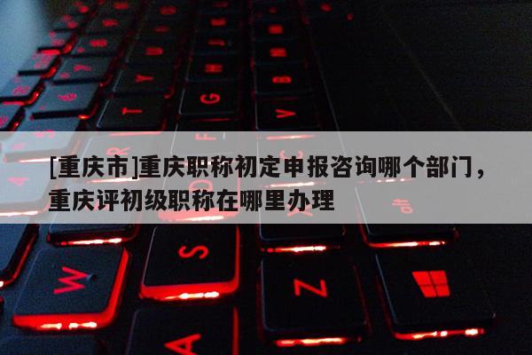 [重慶市]重慶職稱初定申報咨詢哪個部門，重慶評初級職稱在哪里辦理