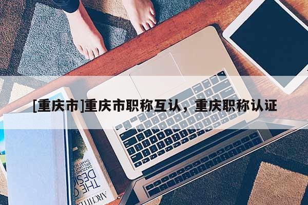 [重慶市]重慶市職稱(chēng)互認(rèn)，重慶職稱(chēng)認(rèn)證
