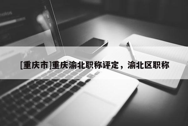 [重慶市]重慶渝北職稱評(píng)定，渝北區(qū)職稱