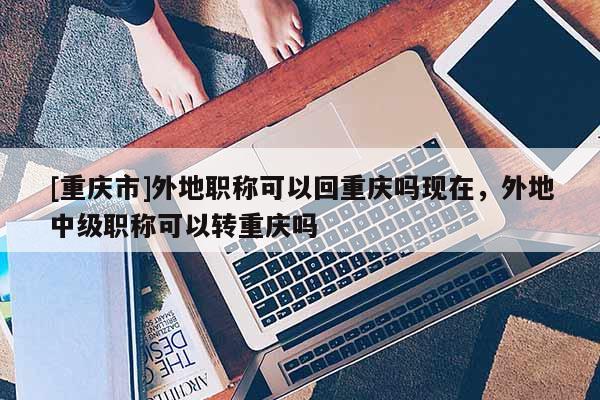 [重慶市]外地職稱可以回重慶嗎現(xiàn)在，外地中級(jí)職稱可以轉(zhuǎn)重慶嗎