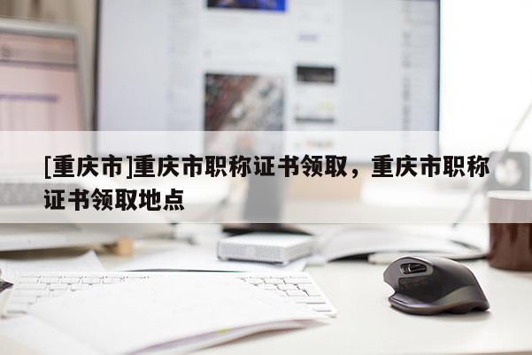 [重慶市]重慶市職稱證書領(lǐng)取，重慶市職稱證書領(lǐng)取地點