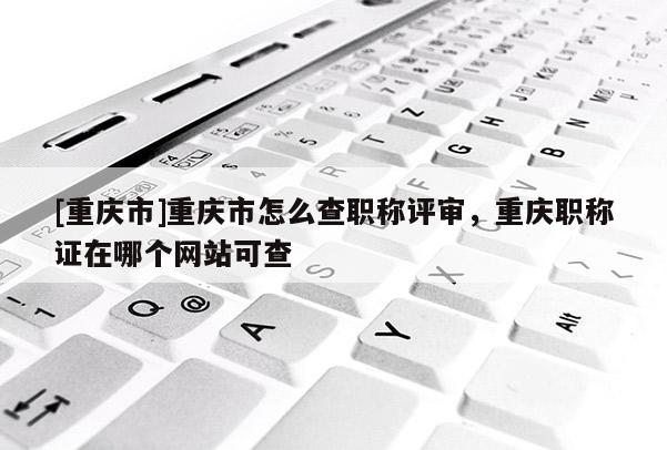 [重慶市]重慶市怎么查職稱評審，重慶職稱證在哪個網(wǎng)站可查