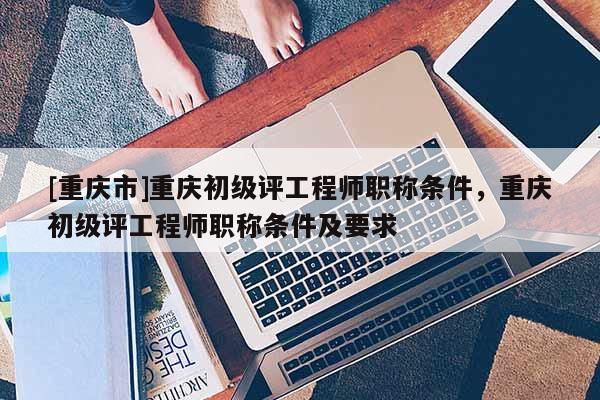 [重慶市]重慶初級(jí)評(píng)工程師職稱條件，重慶初級(jí)評(píng)工程師職稱條件及要求