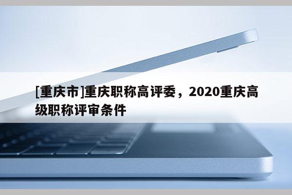 [重慶市]重慶職稱高評委，2020重慶高級職稱評審條件