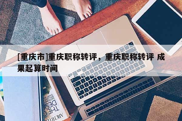 [重慶市]重慶職稱轉(zhuǎn)評，重慶職稱轉(zhuǎn)評 成果起算時間