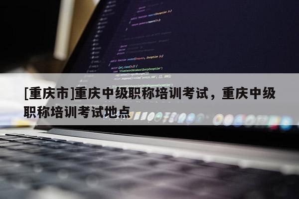 [重慶市]重慶中級職稱培訓(xùn)考試，重慶中級職稱培訓(xùn)考試地點