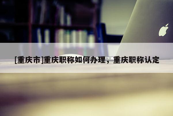 [重慶市]重慶職稱如何辦理，重慶職稱認定