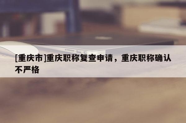 [重慶市]重慶職稱復(fù)查申請(qǐng)，重慶職稱確認(rèn)不嚴(yán)格