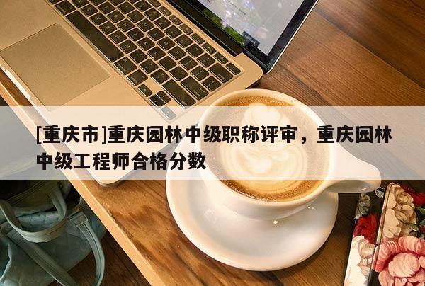 [重慶市]重慶園林中級(jí)職稱評(píng)審，重慶園林中級(jí)工程師合格分?jǐn)?shù)