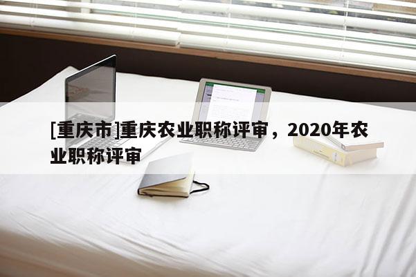 [重慶市]重慶農(nóng)業(yè)職稱評(píng)審，2020年農(nóng)業(yè)職稱評(píng)審