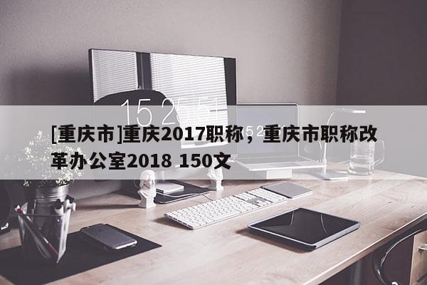 [重慶市]重慶2017職稱，重慶市職稱改革辦公室2018 150文