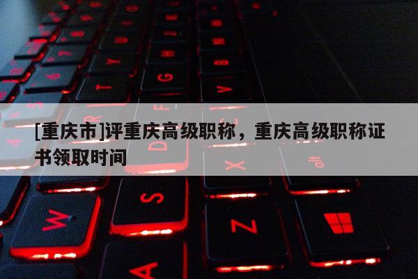 [重慶市]評(píng)重慶高級(jí)職稱，重慶高級(jí)職稱證書領(lǐng)取時(shí)間