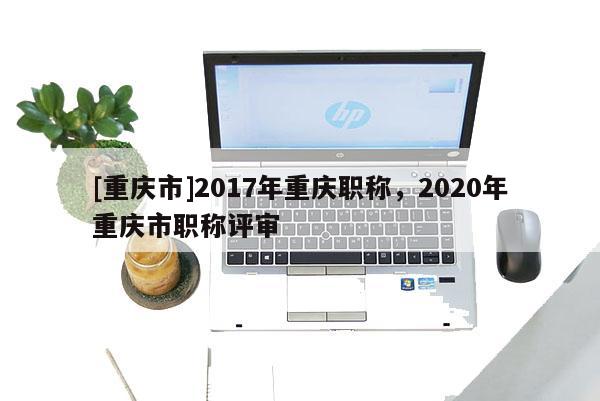 [重慶市]2017年重慶職稱，2020年重慶市職稱評(píng)審