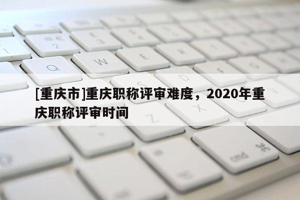[重慶市]重慶職稱評審難度，2020年重慶職稱評審時間