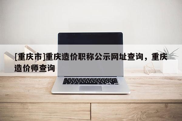 [重慶市]重慶造價職稱公示網(wǎng)址查詢，重慶造價師查詢