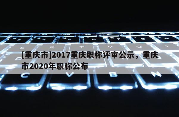 [重慶市]2017重慶職稱評(píng)審公示，重慶市2020年職稱公布