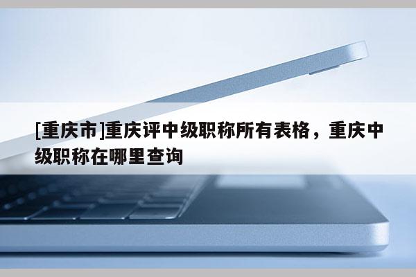[重慶市]重慶評中級職稱所有表格，重慶中級職稱在哪里查詢