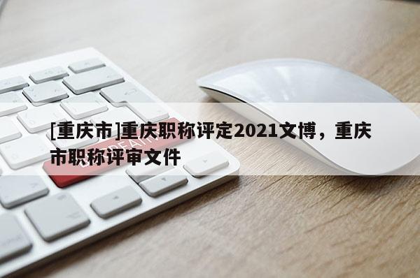[重慶市]重慶職稱評定2021文博，重慶市職稱評審文件