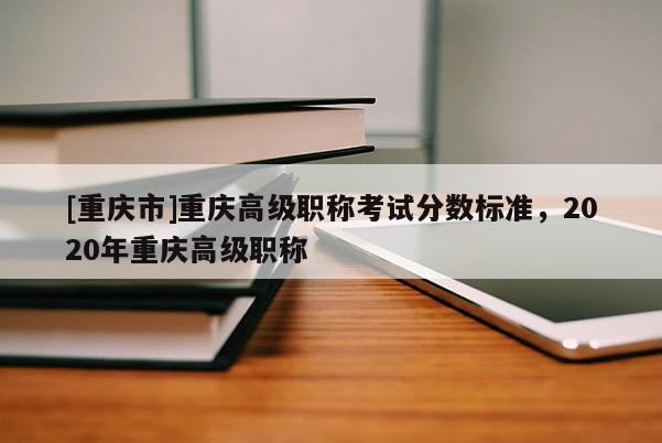 [重慶市]重慶高級(jí)職稱考試分?jǐn)?shù)標(biāo)準(zhǔn)，2020年重慶高級(jí)職稱