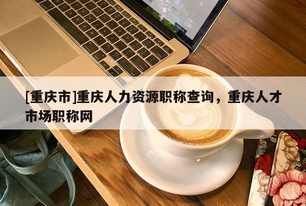 [重慶市]重慶人力資源職稱(chēng)查詢，重慶人才市場(chǎng)職稱(chēng)網(wǎng)