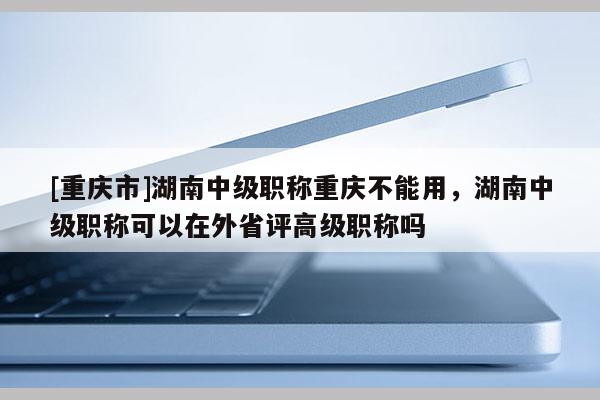 [重慶市]湖南中級職稱重慶不能用，湖南中級職稱可以在外省評高級職稱嗎
