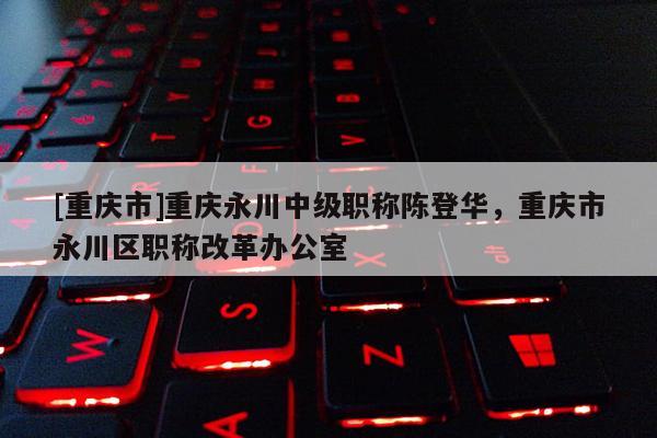 [重慶市]重慶永川中級職稱陳登華，重慶市永川區(qū)職稱改革辦公室