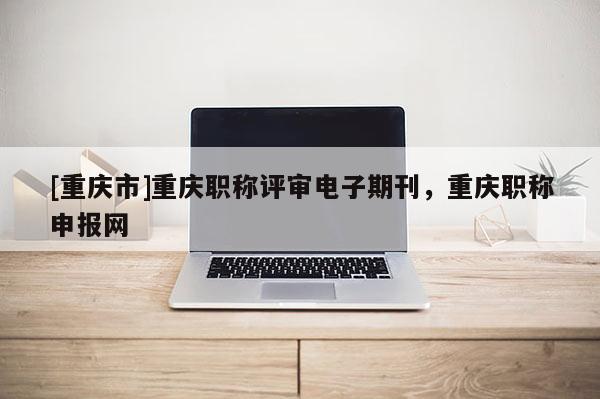 [重慶市]重慶職稱評審電子期刊，重慶職稱申報網(wǎng)