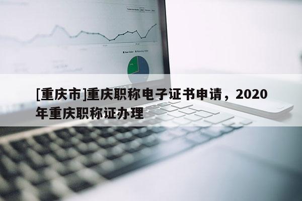 [重慶市]重慶職稱電子證書申請，2020年重慶職稱證辦理
