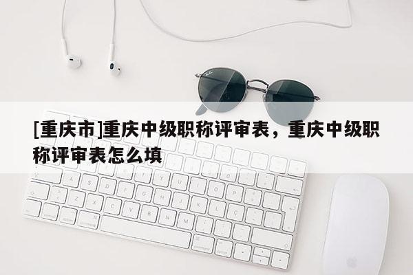 [重慶市]重慶中級職稱評審表，重慶中級職稱評審表怎么填